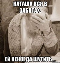наташа вся в заботах. ей некогда шутить...