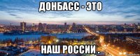 донбасс - это наш россии .