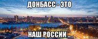 донбасс - это наш россии ..