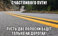 счастливого пути! пусть две полоски будет только на дорогах!