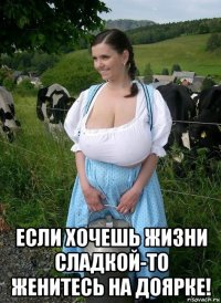  если хочешь жизни сладкой-то женитесь на доярке!