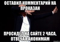 оставил комментарий на проказан просидел на сайте 2 часа, отвечая анонимам