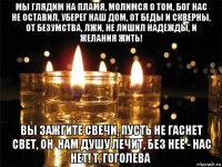 мы глядим на пламя, молимся о том, бог нас не оставил, уберег наш дом, от беды и скверны, от безумства, лжи, не лишил надежды, и желания жить! вы зажгите свечи, пусть не гаснет свет, он  нам душу лечит, без неё - нас нет! т. гоголева  