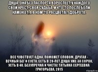 душа. она без паспорта взрослеет, у каждого свой крест, своя судьба. и кто-то после боли каменеет, а в ком-то расцветает доброта. все чувствует одна, поможет словом, другая - вечный бег и суета. есть в 20-лет душа уже за сорок, усть в 40, безупречна и чиста! татьяна сергеевна григорьева, 2015