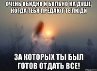 очень обидно и больно на душе, когда тебя предают те люди за которых ты был готов отдать все!