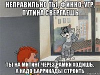 неправильно тьі, финно-угр, путина свергаешь тьі на митинг через рамки ходишь, а надо баррикадьі строить