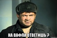  на вафла ответишь ?