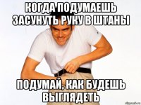 когда подумаешь засунуть руку в штаны подумай, как будешь выглядеть