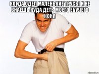 когда одел маленькие трусы и не знаешь куда деть моего ебучего коня 