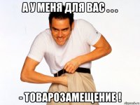 а у меня для вас . . . - товарозамещение !