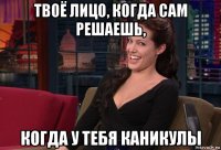 твоё лицо, когда сам решаешь, когда у тебя каникулы