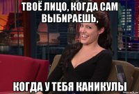 твоё лицо, когда сам выбираешь, когда у тебя каникулы