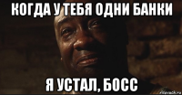 когда у тебя одни банки я устал, босс