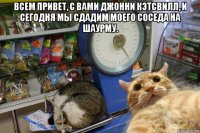 всем привет, с вами джонни кэтсвилл, и сегодня мы сдадим моего соседа на шаурму. 