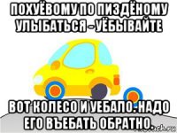похуёвому по пиздёному улыбаться - уёбывайте вот колесо и уебало. надо его въебать обратно.