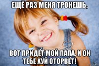 ещё раз меня тронешь, вот придёт мой папа, и он тебе хуй оторвёт!