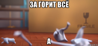 за горит всё а