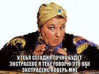  у тебя сегодня точно будет экстрасекс я тебе говорю это как экстрасенс поверь мне