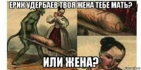 ерик удербаев твоя жена тебе мать? или жена?