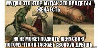 мудак это кто? мудак это вроде бы жена есть но не может поднять жену свою потому что он таскает свой хуй дрышь