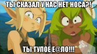 ты сказал у нас нет носа?! ты тупое е@ло!!!