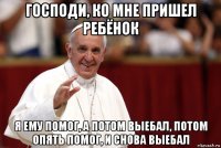 господи, ко мне пришел ребёнок я ему помог, а потом выебал, потом опять помог, и снова выебал