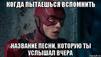 когда пытаешься вспомнить название песни, которую ты услышал вчера