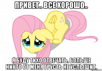 привет.. все хорошо.. я буду тихо отвечать. больше никто от меня грусть не услышит.