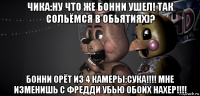 чика:ну что же бонни ушел! так сольёмся в обьятиях)? бонни орёт из 4 камеры:сука!!!! мне изменишь с фредди убью обоих нахер!!!!