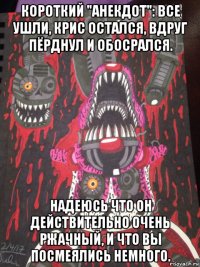 короткий "анекдот": все ушли, крис остался, вдруг пёрднул и обосрался. надеюсь что он действительно очень ржачный, и что вы посмеялись немного.