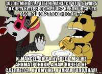 goldie: меньгл, а тебе не кажется что ты уже 5 по счету бутерброд жрёшь? не боишься что обожрёшся? плохо не станет? n. mangle: ой да ну, ведь мы же аниматроники, а нам ничего не сделается. к тому же, я такая голодная!