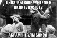 циля! вы какбе умерли и видите пустоту! абрам, не улыбайся!
