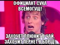 официант сука всемогущ! захочет плюнит в чай, захочит пернет в борщ!