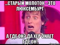 ...старый молоток - это люксембург а где он? да хер знает где он!