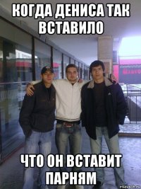 когда дениса так вставило что он вставит парням