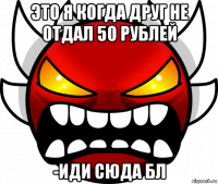 это я когда друг не отдал 50 рублей -иди сюда бл