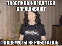 твоё лицо, когда тебя спрашивают почему ты не работаешь