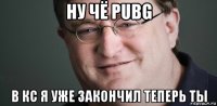 ну чё pubg в кс я уже закончил теперь ты