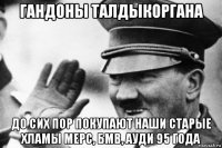 гандоны талдыкоргана до сих пор покупают наши старые хламы мерс, бмв, ауди 95 года