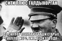 сити плюс талдыкорган до сих пор покупают наши старые туалеты мерс, бмв, ауди 95 года