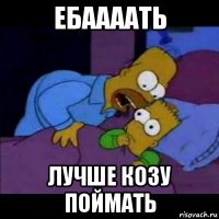ебаааать лучше козу поймать
