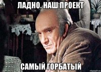 ладно. наш проект самый горбатый