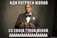 иди потряси жопой со своей тупой женой. ааааааааааааааааааа