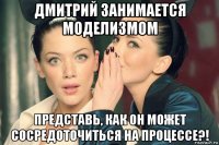 дмитрий занимается моделизмом представь, как он может сосредоточиться на процессе?!