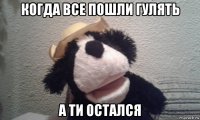 когда все пошли гулять а ти остался