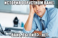 история о грустном ване: - вань, ты пил? - нет.