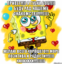 привет!!)) я губка боб!))) буду рад нашему знакомству!!!!)))) желаю всего хорошего!!! море позитива и радости!!!)))) хихихихи!!!))))))