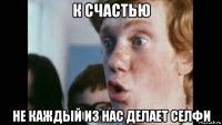 к счастью не каждый из нас делает селфи