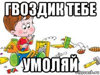 гвоздик тебе умоляй