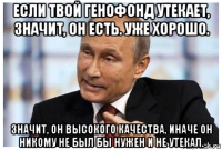 если твой генофонд утекает, значит, он есть. уже хорошо. значит, он высокого качества, иначе он никому не был бы нужен и не утекал.